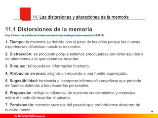 16
11. Las distorsiones y alteraciones de la memoria
11.1 Distorsiones de la memoria
http://www.rtve.es/alacarta/videos/redes/redes-siete-pecados-memoria/178412/
1. Tiempo: la memoria se debilita con el paso de los años porque las nuevas
experiencias difuminan nuestros recuerdos.
2. Distracción: se producen porque estamos preocupados por otros asuntos y
no atendemos a lo que debemos recordar.
3. Bloqueo: búsqueda de información frustrada.
4. Atribución errónea: asignar un recuerdo a una fuente equivocada.
5. Sugestibilidad: tendencia a incorporar información engañosa que procede
de fuentes externas a los recuerdos personales.
6. Propensión: refleja la influencia de nuestros conocimientos y creencias
sobre el modo de recordar el pasado.
7. Persistencia: recordar sucesos del pasado que preferiríamos desterrar de
nuestra mente.
 