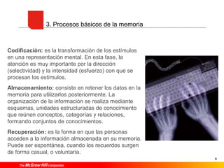 6
3. Procesos básicos de la memoria
Codificación: es la transformación de los estímulos
en una representación mental. En esta fase, la
atención es muy importante por la dirección
(selectividad) y la intensidad (esfuerzo) con que se
procesan los estímulos.
Almacenamiento: consiste en retener los datos en la
memoria para utilizarlos posteriormente. La
organización de la información se realiza mediante
esquemas, unidades estructuradas de conocimiento
que reúnen conceptos, categorías y relaciones,
formando conjuntos de conocimientos.
Recuperación: es la forma en que las personas
acceden a la información almacenada en su memoria.
Puede ser espontánea, cuando los recuerdos surgen
de forma casual, o voluntaria.
 