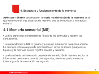 7
4. Estructura y funcionamiento de la memoria
Atkinson y Shiffrin desarrollaron la teoría multialmacén de la memoria en la
que reconocieron tres sistemas de memoria que se comunican e interactúan
entre sí.
4.1 Memoria sensorial (MS)
• La MS explora las características físicas de los estímulos y registra las
sensaciones.
• La capacidad de la MS es grande y existe un subsistema para cada sentido.
La memoria icónica registra la información en forma de iconos (imágenes o
figuras) y la memoria ecoica registra sonidos y palabras.
• La duración de la información depende del sentido. En la memoria ecoica la
información permanece durante dos segundos, mientras que la memoria
icónica guarda la información un segundo.
 