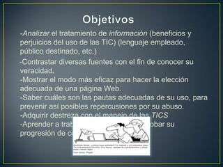 -Analizar el tratamiento de información (beneficios y
perjuicios del uso de las TIC) (lenguaje empleado,
público destinado, etc.)
-Contrastar diversas fuentes con el fin de conocer su
veracidad.
-Mostrar el modo más eficaz para hacer la elección
adecuada de una página Web.
-Saber cuáles son las pautas adecuadas de su uso, para
prevenir así posibles repercusiones por su abuso.
-Adquirir destreza con el manejo de las TICS
-Aprender a trabajar en equipo y comprobar su
progresión de cohesión.
 
