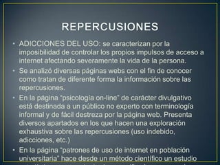 • ADICCIONES DEL USO: se caracterizan por la
  imposibilidad de controlar los propios impulsos de acceso a
  internet afectando severamente la vida de la persona.
• Se analizó diversas páginas webs con el fin de conocer
  como tratan de diferente forma la información sobre las
  repercusiones.
• En la página “psicología on-line” de carácter divulgativo
  está destinada a un público no experto con terminología
  informal y de fácil destreza por la página web. Presenta
  diversos apartados en los que hacen una exploración
  exhaustiva sobre las repercusiones (uso indebido,
  adicciones, etc.)
• En la página “patrones de uso de internet en población
  universitaria” hace desde un método científico un estudio
 