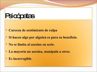 Psicópatas Carecen de sentimiento de culpa Si hacen algo por alguien es para su beneficio. No se limita al asesino en serie. La mayoría no asesina, manipula a otros. Es incorregible. 