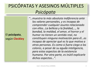 José J. Oriente Pérez (UDIMA) PSICÓPATAS Y ASESINOS MÚLTIPLES Psicópata  El  psicópata , según  Cleckley “… muestra la más absoluta indiferencia ante los valores personales, y es incapaz de comprender cualquier asunto relacionado con ellos…La belleza y la fealdad,…, la bondad, la maldad, el amor, el horror y el humor no tienen un sentido real, no constituyen ninguna motivación para él…es incapaz de apreciar qué es lo que motiva a otras personas. Es como si fuera ciego a los colores, a pesar de su aguda inteligencia, para estos aspectos de la existencia humana. Por otra parte, es inútil explicarle dichos aspectos…”. 
