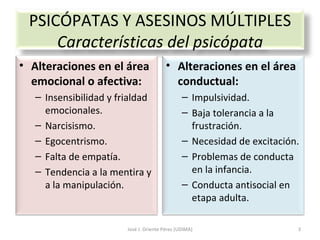 José J. Oriente Pérez (UDIMA) PSICÓPATAS Y ASESINOS MÚLTIPLES Características del psicópata Alteraciones en el área emocional o afectiva: Insensibilidad y frialdad emocionales. Narcisismo. Egocentrismo. Falta de empatía. Tendencia a la mentira y a la manipulación. Alteraciones en el área conductual: Impulsividad. Baja tolerancia a la frustración. Necesidad de excitación. Problemas de conducta en la infancia. Conducta antisocial en etapa adulta. 