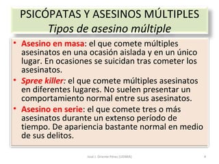 José J. Oriente Pérez (UDIMA) PSICÓPATAS Y ASESINOS MÚLTIPLES Tipos de asesino múltiple Asesino en masa : el que comete múltiples asesinatos en una ocasión aislada y en un único lugar. En ocasiones se suicidan tras cometer los asesinatos. Spree killer :  el que comete múltiples asesinatos en diferentes lugares. No suelen presentar un comportamiento normal entre sus asesinatos. Asesino en serie : el que comete tres o más asesinatos durante un extenso período de tiempo. De apariencia bastante normal en medio de sus delitos. 