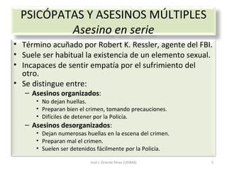 José J. Oriente Pérez (UDIMA) PSICÓPATAS Y ASESINOS MÚLTIPLES Asesino en serie Término acuñado por Robert K. Ressler, agente del FBI. Suele ser habitual la existencia de un elemento sexual. Incapaces de sentir empatía por el sufrimiento del otro. Se distingue entre: Asesinos organizados : No dejan huellas. Preparan bien el crimen, tomando precauciones. Difíciles de detener por la Policía. Asesinos desorganizados : Dejan numerosas huellas en la escena del crimen. Preparan mal el crimen. Suelen ser detenidos fácilmente por la Policía. 