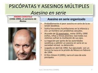 José J. Oriente Pérez (UDIMA) PSICÓPATAS Y ASESINOS MÚLTIPLES Asesino en serie  ANDREI CHIKATILO  (1936-1994), el  carnicero de Rostov Asesino en serie organizado Probablemente el peor asesino en serie de la ex-Unión Soviética. Sufría frecuentes humillaciones en la infancia y era  un hombre con problemas sexuales. Acusado de  53 asesinatos  , entre 1978 y 1990 (niños, niñas y chicas jóvenes). Casi todas sus víctimas sufrían la mutilación de sus ojos. La negación por parte de las autoridades soviéticas a admitir un asesino en serie en su sociedad retrasó  su detención.  Juzgado en abril de 1992, fue ejecutado  con un tiro en la nuca en la prisión de Moscú en febrero de 1994. El film  Citizen X  (1995), narra el caso de este psicópata. 
