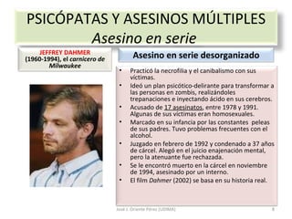 José J. Oriente Pérez (UDIMA) PSICÓPATAS Y ASESINOS MÚLTIPLES Asesino en serie  JEFFREY DAHMER  (1960-1994), el  carnicero de Milwaukee Asesino en serie desorganizado Practicó la necrofilia y el canibalismo con sus víctimas.  Ideó un plan psicótico-delirante para transformar a las personas en zombis, realizándoles trepanaciones e inyectando ácido en sus cerebros. Acusado de  17 asesinatos , entre 1978 y 1991.  Algunas de sus víctimas eran homosexuales. Marcado en su infancia por las constantes  peleas de sus padres. Tuvo problemas frecuentes con el alcohol. Juzgado en febrero de 1992 y condenado a 37 años de cárcel. Alegó en el juicio enajenación mental, pero la atenuante fue rechazada. Se le encontró muerto en la cárcel en noviembre de 1994, asesinado por un interno. El film  Dahmer  (2002) se basa en su historia real. 
