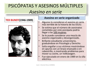José J. Oriente Pérez (UDIMA) PSICÓPATAS Y ASESINOS MÚLTIPLES Asesino en serie TED BUNDY (1946-1989) Asesino en serie organizado Algunos lo consideran el asesino en serie más terrible de la historia de los EEUU. Se estima que el número de asesinatos cometidos por este psicópata podría llegar a las  100 mujeres . Se le puede considerar una mezcla de asesino organizado y desorganizado. Brillante estudiante universitario, graduándose en Psicología y Derecho. Solía engañar a sus víctimas mostrándose en apuros con un brazo enyesado o en cabestrillo, o mostrando problemas para mover su coche, un Volkswagen. Fue ejecutado en enero de 1989 en la silla eléctrica. 