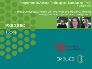 Tutorial
PSICQUIC
Programmatic Access To Biological Databases (Perl)
1 – 4 October 2012
Marine Dumousseau, Noemi Del Toro Ayllon and Rafael C. Jimenez
marine@ebi.ac.uk, ntoro@ebi.ac.uk and rafael@ebi.ac.uk
 