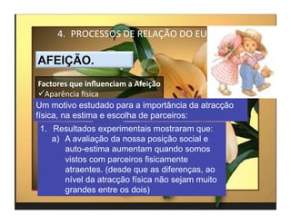 4.  PROCESSOS	
  DE	
  RELAÇÃO	
  DO	
  EU	
  



 Factores	
  que	
  inﬂuenciam	
  a	
  Afeição	
  
  Aparência	
  Ksica	
  
Um motivo estudado para a importância da atracção
física, na estima e escolha de parceiros:
1.  Resultados experimentais mostraram que:
    a)  A avaliação da nossa posição social e
        auto-estima aumentam quando somos
        vistos com parceiros fisicamente
        atraentes. (desde que as diferenças, ao
        nível da atracção física não sejam muito
        grandes entre os dois)
                                                      4	
  
 