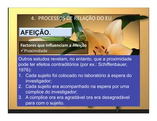 4.  PROCESSOS	
  DE	
  RELAÇÃO	
  DO	
  EU	
  



 Factores	
  que	
  inﬂuenciam	
  a	
  Afeição	
  
  Proximidade	
  
Outros estudos revelam, no entanto, que a proximidade
pode ter efeitos contraditórios (por ex.: Schiffenbauer,
1976):
1.  Cada sujeito foi colocado no laboratório à espera do
    investigador;
2.  Cada sujeito era acompanhado na espera por uma
    cúmplice do investigador;
3.  A cúmplice ora era agradável ora era desagradável
    para com o sujeito.
                                                           4	
  
 