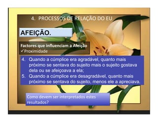4.  PROCESSOS	
  DE	
  RELAÇÃO	
  DO	
  EU	
  



Factores	
  que	
  inﬂuenciam	
  a	
  Afeição	
  
 Proximidade	
  
4.  Quando a cúmplice era agradável, quanto mais
    próximo se sentava do sujeito mais o sujeito gostava
    dela ou se afeiçoava a ela;
5.  Quando a cúmplice era desagradável, quanto mais
    próximo se sentava do sujeito, menos ele a apreciava.


    Como	
  devem	
  ser	
  interpretados	
  estes	
  
    resultados?	
  	
  
                                                            4	
  
 