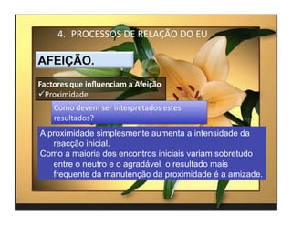 4.  PROCESSOS	
  DE	
  RELAÇÃO	
  DO	
  EU	
  



Factores	
  que	
  inﬂuenciam	
  a	
  Afeição	
  
 Proximidade	
  
      Como	
  devem	
  ser	
  interpretados	
  estes	
  
      resultados?	
  	
  
A proximidade simplesmente aumenta a intensidade da
   reacção inicial.
Como a maioria dos encontros iniciais variam sobretudo
   entre o neutro e o agradável, o resultado mais
   frequente da manutenção da proximidade é a amizade.


                                                           4	
  
 