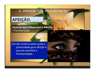 4.  PROCESSOS	
  DE	
  RELAÇÃO	
  DO	
  EU	
  



Factores	
  que	
  inﬂuenciam	
  a	
  Afeição	
  
 Familiaridade	
  



Um	
  dos	
  moMvos	
  pelos	
  quais	
  a	
  
    proximidade	
  gera	
  afeição	
  é	
  
    que	
  ela	
  aumenta	
  a	
  
    familiariedade.	
  



                                                          4	
  
 