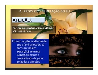 4.  PROCESSOS	
  DE	
  RELAÇÃO	
  DO	
  EU	
  



Factores	
  que	
  inﬂuenciam	
  a	
  Afeição	
  
 Familiaridade	
  


Existem	
  amplas	
  evidências	
  de	
  
    que	
  a	
  familiariedade,	
  só	
  
    por	
  si,	
  (a	
  simples	
  
    exposição)	
  aumenta	
  
    substancialmente	
  a	
  
    probabilidade	
  de	
  gerar	
  
    amizades	
  e	
  afeições.	
  
                                                         4	
  
 