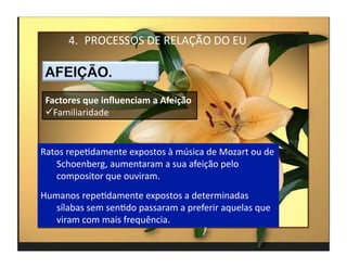 4.  PROCESSOS	
  DE	
  RELAÇÃO	
  DO	
  EU	
  



 Factores	
  que	
  inﬂuenciam	
  a	
  Afeição	
  
  Familiaridade	
  


Ratos	
  repeMdamente	
  expostos	
  à	
  música	
  de	
  Mozart	
  ou	
  de	
  
   Schoenberg,	
  aumentaram	
  a	
  sua	
  afeição	
  pelo	
  
   compositor	
  que	
  ouviram.	
  
Humanos	
  repeMdamente	
  expostos	
  a	
  determinadas	
  
   sílabas	
  sem	
  senMdo	
  passaram	
  a	
  preferir	
  aquelas	
  que	
  
   viram	
  com	
  mais	
  frequência.	
  
                                                                                   4	
  
 
