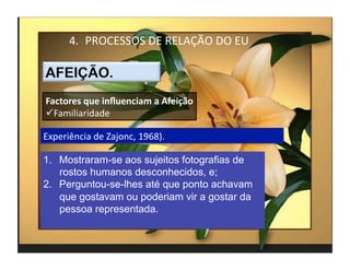 4.  PROCESSOS	
  DE	
  RELAÇÃO	
  DO	
  EU	
  



Factores	
  que	
  inﬂuenciam	
  a	
  Afeição	
  
 Familiaridade	
  

Experiência	
  de	
  Zajonc,	
  1968).	
  

1.  Mostraram-se aos sujeitos fotografias de
    rostos humanos desconhecidos, e;
2.  Perguntou-se-lhes até que ponto achavam
    que gostavam ou poderiam vir a gostar da
    pessoa representada.


                                                         4	
  
 