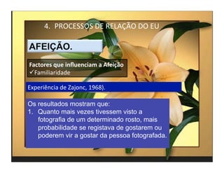 4.  PROCESSOS	
  DE	
  RELAÇÃO	
  DO	
  EU	
  



Factores	
  que	
  inﬂuenciam	
  a	
  Afeição	
  
 Familiaridade	
  

Experiência	
  de	
  Zajonc,	
  1968).	
  

Os resultados mostram que:
1.  Quanto mais vezes tivessem visto a
    fotografia de um determinado rosto, mais
    probabilidade se registava de gostarem ou
    poderem vir a gostar da pessoa fotografada.

                                                         4	
  
 