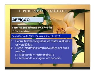 4.  PROCESSOS	
  DE	
  RELAÇÃO	
  DO	
  EU	
  



 Factores	
  que	
  inﬂuenciam	
  a	
  Afeição	
  
  Familiaridade	
  
Experiência	
  de	
  Mita,	
  Derner	
  e	
  Knight,	
  1977	
  
1.  Foram tiradas fotografias de rostos a alunas
    universitárias:
2.  Essas fotografias foram reveladas em duas
    versões:
    a)  Mostrando o rosto original, e
    b)  Mostrando a imagem em espelho.

                                                                   4	
  
 