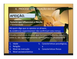 4.  PROCESSOS	
  DE	
  RELAÇÃO	
  DO	
  EU	
  



Factores	
  que	
  inﬂuenciam	
  a	
  Afeição	
  
 Similaridade	
  
Há	
  quem	
  diga	
  que	
  os	
  opostos	
  se	
  atraem;	
  
As	
  evidências	
  experimentais	
  não	
  conﬁrmam	
  esta	
  crença.	
  
Estudos	
  estaksMcos	
  revelam	
  que	
  homens	
  e	
  mulheres,	
  casados	
  
entre	
  si,	
  são	
  signiﬁcaMvamente	
  semelhantes	
  relaMvamente	
  a:	
  




                                                                                     4	
  
 