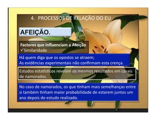 4.  PROCESSOS	
  DE	
  RELAÇÃO	
  DO	
  EU	
  



Factores	
  que	
  inﬂuenciam	
  a	
  Afeição	
  
 Similaridade	
  
Há	
  quem	
  diga	
  que	
  os	
  opostos	
  se	
  atraem;	
  
As	
  evidências	
  experimentais	
  não	
  conﬁrmam	
  esta	
  crença.	
  
Estudos	
  estaksMcos	
  revelam	
  os	
  mesmos	
  resultados	
  em	
  casais	
  
de	
  namorados.	
  




                                                                                     4	
  
 