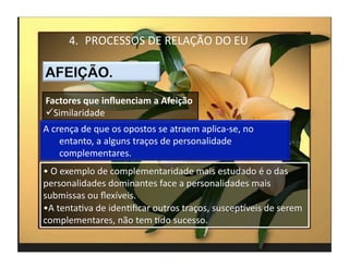 4.  PROCESSOS	
  DE	
  RELAÇÃO	
  DO	
  EU	
  



Factores	
  que	
  inﬂuenciam	
  a	
  Afeição	
  
 Similaridade	
  
A	
  crença	
  de	
  que	
  os	
  opostos	
  se	
  atraem	
  aplica-­‐se,	
  no	
  
       entanto,	
  a	
  alguns	
  traços	
  de	
  personalidade	
  
       complementares.	
  
• 	
  O	
  exemplo	
  de	
  complementaridade	
  mais	
  estudado	
  é	
  o	
  das	
  
personalidades	
  dominantes	
  face	
  a	
  personalidades	
  mais	
  
submissas	
  ou	
  ﬂexíveis.	
  
• A	
  tentaMva	
  de	
  idenMﬁcar	
  outros	
  traços,	
  suscepkveis	
  de	
  serem	
  
complementares,	
  não	
  tem	
  Mdo	
  sucesso.	
  
                                                                                            4	
  
 