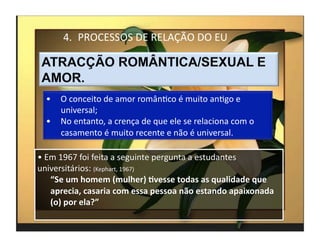 4.  PROCESSOS	
  DE	
  RELAÇÃO	
  DO	
  EU	
  




   •  O	
  conceito	
  de	
  amor	
  românMco	
  é	
  muito	
  anMgo	
  e	
  
      universal;	
  
   •  No	
  entanto,	
  a	
  crença	
  de	
  que	
  ele	
  se	
  relaciona	
  com	
  o	
  
      casamento	
  é	
  muito	
  recente	
  e	
  não	
  é	
  universal.	
  

• 	
  Em	
  1967	
  foi	
  feita	
  a	
  seguinte	
  pergunta	
  a	
  estudantes	
  
universitários:	
  (Kephart,	
  1967)	
  
       “Se	
  um	
  homem	
  (mulher)	
  :vesse	
  todas	
  as	
  qualidade	
  que	
  
       aprecia,	
  casaria	
  com	
  essa	
  pessoa	
  não	
  estando	
  apaixonada	
  
       (o)	
  por	
  ela?”	
  
                                                                                             4	
  
 