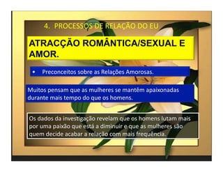 4.  PROCESSOS	
  DE	
  RELAÇÃO	
  DO	
  EU	
  




  •  Preconceitos	
  sobre	
  as	
  Relações	
  Amorosas.	
  

Muitos	
  pensam	
  que	
  as	
  mulheres	
  se	
  mantêm	
  apaixonadas	
  
durante	
  mais	
  tempo	
  do	
  que	
  os	
  homens.	
  


Os	
  dados	
  da	
  invesMgação	
  revelam	
  que	
  os	
  homens	
  lutam	
  mais	
  
por	
  uma	
  paixão	
  que	
  está	
  a	
  diminuir	
  e	
  que	
  as	
  mulheres	
  são	
  
quem	
  decide	
  acabar	
  a	
  relação	
  com	
  mais	
  frequência.	
  

                                                                                                4	
  
 