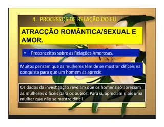 4.  PROCESSOS	
  DE	
  RELAÇÃO	
  DO	
  EU	
  




  •  Preconceitos	
  sobre	
  as	
  Relações	
  Amorosas.	
  

Muitos	
  pensam	
  que	
  as	
  mulheres	
  têm	
  de	
  se	
  mostrar	
  diKceis	
  na	
  
conquista	
  para	
  que	
  um	
  homem	
  as	
  aprecie.	
  


Os	
  dados	
  da	
  invesMgação	
  revelam	
  que	
  os	
  homens	
  só	
  apreciam	
  
as	
  mulheres	
  diKceis	
  para	
  os	
  outros.	
  Para	
  si,	
  apreciam	
  mais	
  uma	
  
mulher	
  que	
  não	
  se	
  mostre	
  diKcil.	
  

                                                                                                   4	
  
 