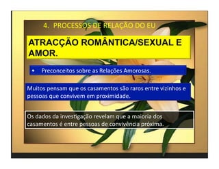 4.  PROCESSOS	
  DE	
  RELAÇÃO	
  DO	
  EU	
  




  •  Preconceitos	
  sobre	
  as	
  Relações	
  Amorosas.	
  

Muitos	
  pensam	
  que	
  os	
  casamentos	
  são	
  raros	
  entre	
  vizinhos	
  e	
  
pessoas	
  que	
  convivem	
  em	
  proximidade.	
  


Os	
  dados	
  da	
  invesMgação	
  revelam	
  que	
  a	
  maioria	
  dos	
  
casamentos	
  é	
  entre	
  pessoas	
  de	
  convivência	
  próxima.	
  



                                                                                            4	
  
 
