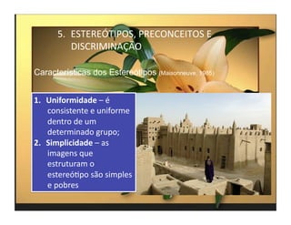 5.  ESTEREÓTIPOS,	
  PRECONCEITOS	
  E	
  
            DISCRIMINAÇÃO	
  

Características dos Estereótipos (Maisonneuve, 1985)


1.  Uniformidade	
  –	
  é	
  
    consistente	
  e	
  uniforme	
  
    dentro	
  de	
  um	
  
    determinado	
  grupo;	
  
2.  Simplicidade	
  –	
  as	
  
    imagens	
  que	
  
    estruturam	
  o	
  
    estereóMpo	
  são	
  simples	
  
    e	
  pobres	
  
                                                       4	
  
 