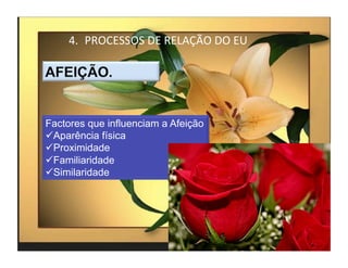 4.  PROCESSOS	
  DE	
  RELAÇÃO	
  DO	
  EU	
  




Factores que influenciam a Afeição
 Aparência física
 Proximidade
 Familiaridade
 Similaridade




                                                      4	
  
 