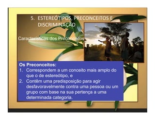 5.  ESTEREÓTIPOS,	
  PRECONCEITOS	
  E	
  
          DISCRIMINAÇÃO	
  

Características dos Preconceitos




Os Preconceitos:
1.  Correspondem a um conceito mais amplo do
    que o de estereótipo, e
2.  Contêm uma predisposição para agir
    desfavoravelmente contra uma pessoa ou um
    grupo com base na sua pertença a uma
    determinada categoria.

                                                   4	
  
 