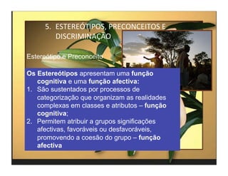 5.  ESTEREÓTIPOS,	
  PRECONCEITOS	
  E	
  
          DISCRIMINAÇÃO	
  

Estereótipo e Preconceito

Os Estereótipos apresentam uma função
    cognitiva e uma função afectiva:
1.  São sustentados por processos de
    categorização que organizam as realidades
    complexas em classes e atributos – função
    cognitiva;
2.  Permitem atribuir a grupos significações
    afectivas, favoráveis ou desfavoráveis,
    promovendo a coesão do grupo – função
    afectiva
                                                   4	
  
 