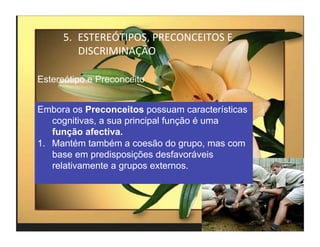 5.  ESTEREÓTIPOS,	
  PRECONCEITOS	
  E	
  
          DISCRIMINAÇÃO	
  

Estereótipo e Preconceito


Embora os Preconceitos possuam características
    cognitivas, a sua principal função é uma
    função afectiva.
1.  Mantém também a coesão do grupo, mas com
    base em predisposições desfavoráveis
    relativamente a grupos externos.




                                                   4	
  
 