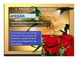 4.  PROCESSOS	
  DE	
  RELAÇÃO	
  DO	
  EU	
  



Factores	
  que	
  inﬂuenciam	
  a	
  Afeição	
  
 Aparência	
  Ksica	
  


Em	
  quesMonários	
  de	
  opinião,	
  a	
  
maior	
  parte	
  das	
  pessoas	
  não	
  
considera	
  a	
  aparência	
  Ksica	
  
como	
  muito	
  importante	
  nos	
  
seus	
  afectos.	
  



                                                        4	
  
 