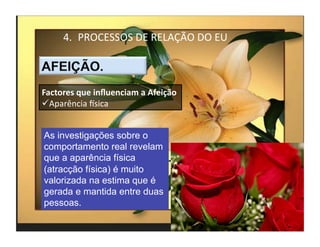 4.  PROCESSOS	
  DE	
  RELAÇÃO	
  DO	
  EU	
  



Factores	
  que	
  inﬂuenciam	
  a	
  Afeição	
  
 Aparência	
  Ksica	
  


As investigações sobre o
comportamento real revelam
que a aparência física
(atracção física) é muito
valorizada na estima que é
gerada e mantida entre duas
pessoas.
                                                        4	
  
 