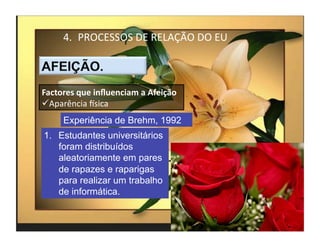 4.  PROCESSOS	
  DE	
  RELAÇÃO	
  DO	
  EU	
  



Factores	
  que	
  inﬂuenciam	
  a	
  Afeição	
  
 Aparência	
  Ksica	
  
       Experiência de Brehm, 1992
1.  Estudantes universitários
    foram distribuídos
    aleatoriamente em pares
    de rapazes e raparigas
    para realizar um trabalho
    de informática.


                                                        4	
  
 