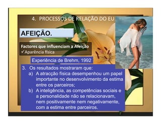 4.  PROCESSOS	
  DE	
  RELAÇÃO	
  DO	
  EU	
  



Factores	
  que	
  inﬂuenciam	
  a	
  Afeição	
  
 Aparência	
  Ksica	
  
       Experiência de Brehm, 1992
3.  Os resultados mostraram que:
    a)  A atracção física desempenhou um papel
        importante no desenvolvimento da estima
        entre os parceiros;
    b)  A inteligência, as competências sociais e
        a personalidade não se relacionavam,
        nem positivamente nem negativamente,
        com a estima entre parceiros.
                                                        4	
  
 