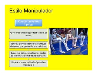 Estilo Manipulador
           Comportamentos	
  
              Típicos:	
  

Apresenta	
  uma	
  relação	
  tác=ca	
  com	
  os	
  
                 outros;	
  


Tende	
  a	
  desvalorizar	
  o	
  outro	
  através	
  
de	
  frases	
  que	
  pretende	
  humorís=cas;	
  

 Exagera	
  e	
  caricatura	
  algumas	
  partes	
  
 da	
  informação	
  emi=da	
  pelos	
  outros;	
  

  Repete	
  a	
  informação	
  desﬁgurada	
  e	
  
                    manipula-­‐a	
  
 