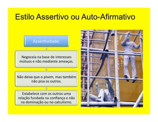 Estilo Assertivo ou Auto-Afirmativo

              Asser=vidade:	
  


   Negoceia	
  na	
  base	
  de	
  interesses	
  
  mútuos	
  e	
  não	
  mediante	
  ameaças.	
  	
  


Não	
  deixa	
  que	
  o	
  pisem,	
  mas	
  também	
  
           não	
  pisa	
  os	
  outros.	
  


    Estabelece	
  com	
  os	
  outros	
  uma	
  
 relação	
  fundada	
  na	
  conﬁança	
  e	
  não	
  
   na	
  dominação	
  ou	
  no	
  calculismo.	
  
 