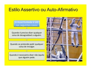 Estilo Assertivo ou Auto-Afirmativo

        A	
  Asser=vidade	
  é	
  ú=l	
  
        nos	
  seguintes	
  casos:	
  

   Quando	
  é	
  preciso	
  dizer	
  qualquer	
  
   coisa	
  de	
  desagradável	
  a	
  alguém.	
  	
  


 Quando	
  se	
  pretende	
  pedir	
  qualquer	
  
            coisa	
  de	
  invulgar.	
  


Quando	
  é	
  necessário	
  dizer	
  não	
  àquilo	
  
           que	
  alguém	
  pede.	
  
 