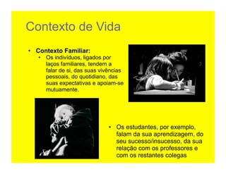 Contexto de Vida
•  Contexto Familiar:
   •  Os indivíduos, ligados por
      laços familiares, tendem a
      falar de si, das suas vivências
      pessoais, do quotidiano, das
      suas expectativas e apoiam-se
      mutuamente.	
  




                               •  Os estudantes, por exemplo,
                                  falam da sua aprendizagem, do
                                  seu sucesso/insucesso, da sua
                                  relação com os professores e
                                  com os restantes colegas
 