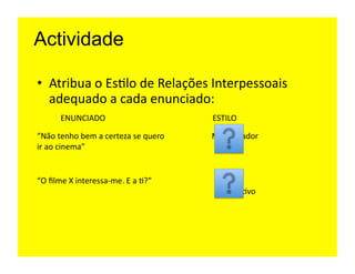 Actividade

•  Atribua	
  o	
  Es=lo	
  de	
  Relações	
  Interpessoais	
  
   adequado	
  a	
  cada	
  enunciado:	
  
           ENUNCIADO	
                                    ESTILO	
  

“Não	
  tenho	
  bem	
  a	
  certeza	
  se	
  quero	
     Manipulador	
  
ir	
  ao	
  cinema”	
  


“O	
  ﬁlme	
  X	
  interessa-­‐me.	
  E	
  a	
  =?”	
       Auto	
  
                                                            Aﬁrma=vo	
  
 