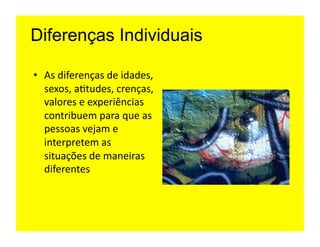 Diferenças Individuais

•  As	
  diferenças	
  de	
  idades,	
  
   sexos,	
  a=tudes,	
  crenças,	
  
   valores	
  e	
  experiências	
  
   contribuem	
  para	
  que	
  as	
  
   pessoas	
  vejam	
  e	
  
   interpretem	
  as	
  
   situações	
  de	
  maneiras	
  
   diferentes	
  
 