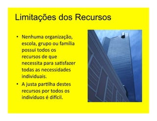 Limitações dos Recursos

•  Nenhuma	
  organização,	
  
   escola,	
  grupo	
  ou	
  família	
  
   possui	
  todos	
  os	
  
   recursos	
  de	
  que	
  
   necessita	
  para	
  sa=sfazer	
  
   todas	
  as	
  necessidades	
  
   individuais.	
  
•  A	
  justa	
  par=lha	
  destes	
  
   recursos	
  por	
  todos	
  os	
  
   indivíduos	
  é	
  diicil.	
  
 