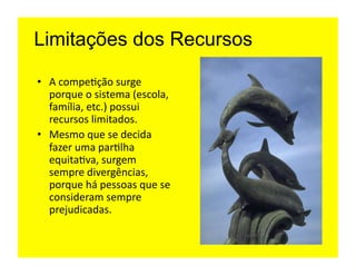 Limitações dos Recursos

•  A	
  compe=ção	
  surge	
  
   porque	
  o	
  sistema	
  (escola,	
  
   família,	
  etc.)	
  possui	
  
   recursos	
  limitados.	
  
•  Mesmo	
  que	
  se	
  decida	
  
   fazer	
  uma	
  par=lha	
  
   equita=va,	
  surgem	
  
   sempre	
  divergências,	
  
   porque	
  há	
  pessoas	
  que	
  se	
  
   consideram	
  sempre	
  
   prejudicadas.	
  
 