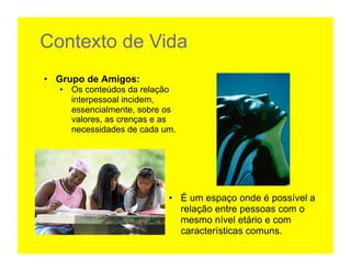 Contexto de Vida
•  Grupo de Amigos:
   •  Os conteúdos da relação
      interpessoal incidem,
      essencialmente, sobre os
      valores, as crenças e as
      necessidades de cada um.	
  




                               •  É um espaço onde é possível a
                                  relação entre pessoas com o
                                  mesmo nível etário e com
                                  características comuns.
 