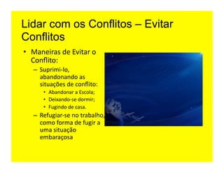 Lidar com os Conflitos – Evitar
Conflitos
•  Maneiras	
  de	
  Evitar	
  o	
  
   Conﬂito:	
  
    –  Suprimi-­‐lo,	
  
       abandonando	
  as	
  
       situações	
  de	
  conﬂito:	
  
         •  Abandonar	
  a	
  Escola;	
  
         •  Deixando-­‐se	
  dormir;	
  
         •  Fugindo	
  de	
  casa.	
  
    –  Refugiar-­‐se	
  no	
  trabalho,	
  
       como	
  forma	
  de	
  fugir	
  a	
  
       uma	
  situação	
  
       embaraçosa	
  
 